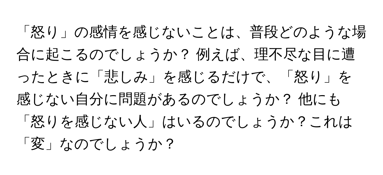 「怒り」の感情を感じないことは、普段どのような場合に起こるのでしょうか？ 例えば、理不尽な目に遭ったときに「悲しみ」を感じるだけで、「怒り」を感じない自分に問題があるのでしょうか？ 他にも「怒りを感じない人」はいるのでしょうか？これは「変」なのでしょうか？