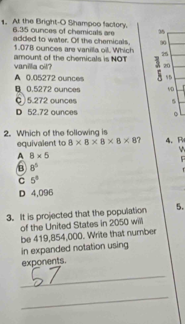 At the Bright-O Shampoo factory,
6.35 ounces of chemicals are
35
added to water. Of the chemicals, 30
1.078 ounces are vanilla oil. Which 25
amount of the chemicals is NOT
vanilla oil? 20
A 0,05272 ounces 15
B 0.5272 ounces 10
C) 5.272 ounces 5
D 52.72 ounces
2. Which of the following is
equivalent to 8* 8* 8* 8* 8 ? 4. R
A 8* 5
P
B 8^5

C 5^8
D 4,096
3. It is projected that the population 5.
of the United States in 2050 will
be 419,854,000. Write that number
in expanded notation using
exponents.
_
_
