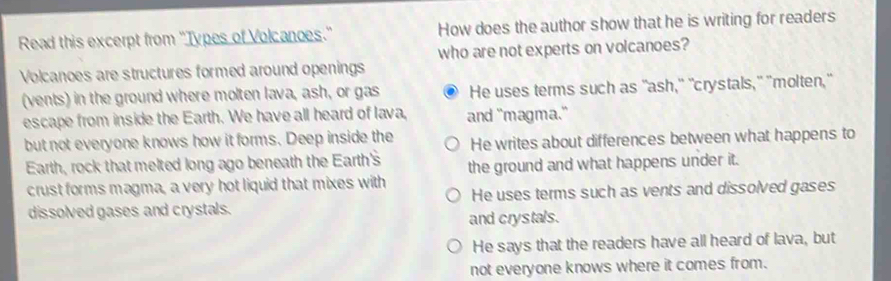 Read this excerpt from ''Types of Volcanoes.' How does the author show that he is writing for readers
who are not experts on volcanoes?
Volcanoes are structures formed around openings
(vents) in the ground where molten lava, ash, or gas He uses terms such as "ash," "crystals," "molten,"
escape from inside the Earth. We have all heard of lava, and "magma."
but not everyone knows how it forms. Deep inside the He writes about differences between what happens to
Earth, rock that melted long ago beneath the Earth's the ground and what happens under it.
crust forms magma, a very hot liquid that mixes with He uses terms such as vents and dissolved gases
dissolved gases and crystals.
and crystals.
He says that the readers have all heard of lava, but
not everyone knows where it comes from.