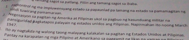 tamang sagot sa patlang. Piliin ang tamang sagot sa ibaba. 
1. pagkontrol ng ma impluwensyang estado sa papaunlad pa lamang na estado sa pamamagitan ng 
hindi tuwirang pamamaraan. 
2. Negosasyon sa pagitan ng Amerika at Pilipinas ukol sa pagbuo ng kasunduang militar na 
pansiguridad pagkatapos palayain ng estados unidos ang Pilipinas. Napirmahan ito noong March 
1947. 
. Ito ay nagtakda ng walong taong malayang kalakalan sa pagitan ng Estados Unidos at Pilipinas. 
Pantay na karapatan ng mga Pilipino at Amerikano sa paggamit ng likas na xaman ng Rilin