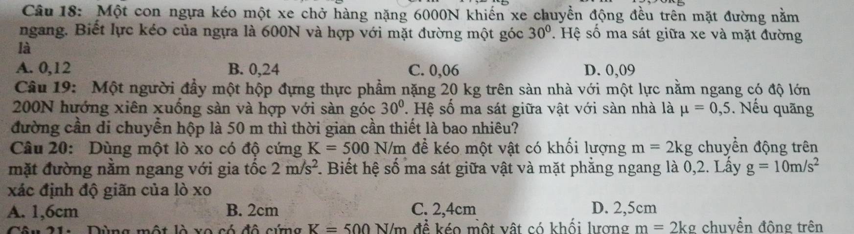 Một con ngựa kéo một xe chở hàng nặng 6000N khiến xe chuyền động đều trên mặt đường nằm
ngang. Biết lực kéo của ngựa là 600N và hợp với mặt đường một góc 30°. Hệ số ma sát giữa xe và mặt đường
là
A. 0,12 B. 0,24 C. 0,06 D. 0,09
Câu 19: Một người đầy một hộp đựng thực phẩm nặng 20 kg trên sàn nhà với một lực nằm ngang có độ lớn
200N hướng xiên xuống sàn và hợp với sàn góc 30°. Hệ số ma sát giữa vật với sàn nhà là mu =0,5. Nếu quãng
đường cần di chuyển hộp là 50 m thì thời gian cần thiết là bao nhiêu?
Câu 20: Dùng một lò xo có độ cứng K=500N/m để kéo một vật có khối lượng m=2kg chuyển động trên
mặt đường nằm ngang với gia tốc 2m/s^2 1. Biết hệ số ma sát giữa vật và mặt phẳng ngang là 0,2. Lấy g=10m/s^2
xác định độ giãn của lò xo
A. 1,6cm B. 2cm C. 2,4cm D. 2,5cm
C l à vo có đô cứm g K=500N/m để kéo một vật có khối lượng m=2kg chuyền đông trên