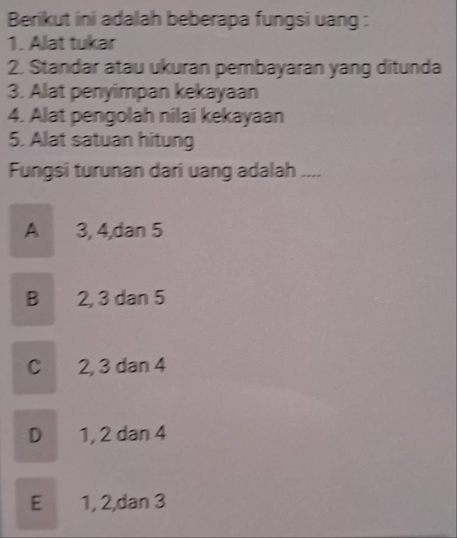 Berikut ini adalah beberapa fungsi uang :
1. Alat tukar
2. Standar atau ukuran pembayaran yang ditunda
3. Alat penyimpan kekayaan
4. Alat pengolah nilai kekayaan
5. Alat satuan hitung
Fungsi turunan dari uang adalah ....
A 3, 4,dan 5
B 2, 3 dan 5
C 2, 3 dan 4
D 1, 2 dan 4
E 1, 2,dan 3