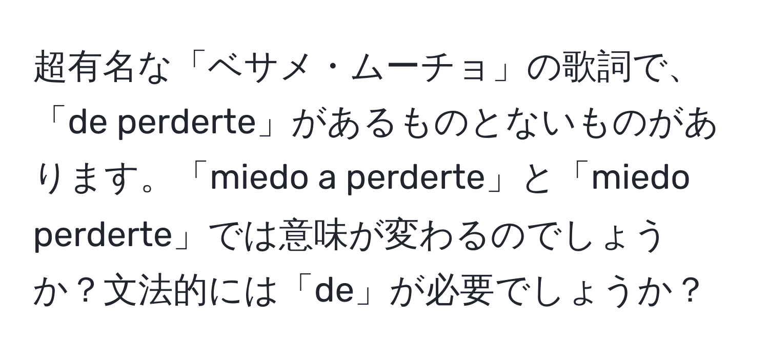 超有名な「ベサメ・ムーチョ」の歌詞で、「de perderte」があるものとないものがあります。「miedo a perderte」と「miedo perderte」では意味が変わるのでしょうか？文法的には「de」が必要でしょうか？