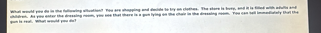 What would you do in the following situation? You are shopping and decide to try on clothes. The store is busy, and it is filled with adults and 
children. As you enter the dressing room, you see that there is a gun lying on the chair in the dressing room. You can tell immediately that the 
gun is real. What would you do?