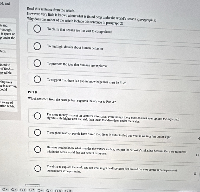 ed, and
Read this sentence from the article.
However, very little is known about what is found deep under the world's oceans. (paragraph 2)
Why does the author of the article include this sentence in paragraph 2?
n and
enough,
To claim that oceans are too vast to comprehend
is spent on
p under the
To highlight details about human behavior
ter's
ound to
To promote the idea that humans are explorers
of food—
so edible.
thquakes
To suggest that there is a gap in knowledge that must be filled
re is a strong
could Part B
Which sentence from the passage best supports the answer to Part A?
aware of
arine fields.
Far more money is spent on ventures into space, even though these missions that soar up into the sky entail
significantly higher cost and risk than those that dive deep under the water.
Throughout history, people have risked their lives in order to find out what is waiting just out of sight.
Humans need to know what is under the water's surface, not just for curiosity's sake, but because there are resources
within the ocean world that can benefit everyone.
The drive to explore the world and see what might be discovered just around the next corner is perhaps one of
humankind's strongest traits.