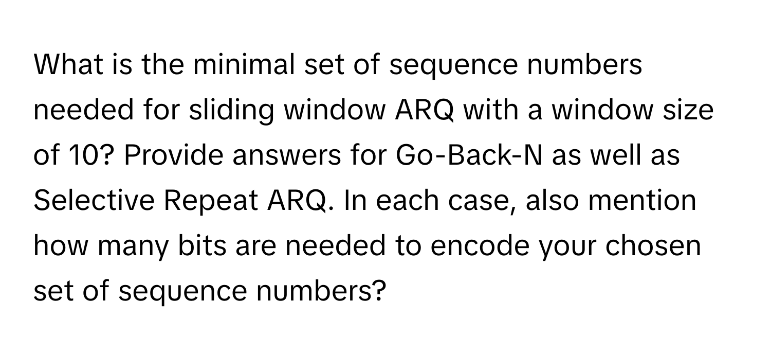 What is the minimal set of sequence numbers needed for sliding window ARQ with a window size of 10? Provide answers for Go-Back-N as well as Selective Repeat ARQ. In each case, also mention how many bits are needed to encode your chosen set of sequence numbers?