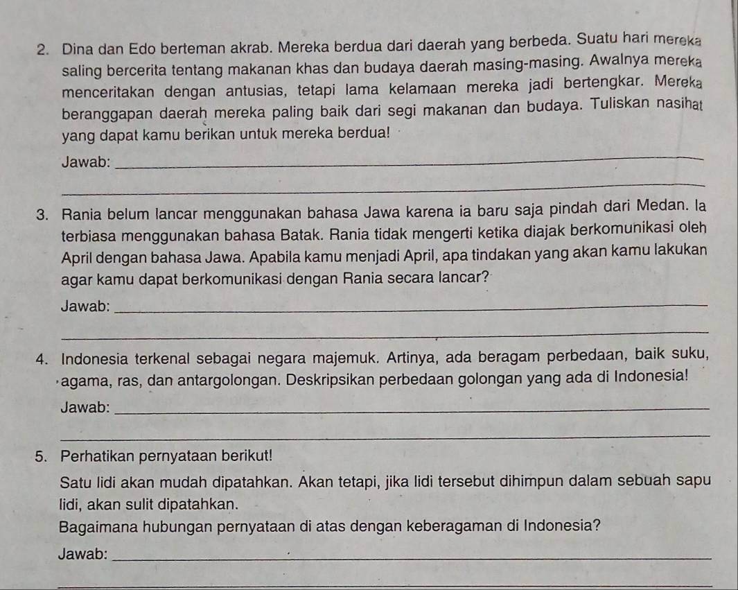 Dina dan Edo berteman akrab. Mereka berdua dari daerah yang berbeda. Suatu hari mereka 
saling bercerita tentang makanan khas dan budaya daerah masing-masing. Awalnya mereka 
menceritakan dengan antusias, tetapi lama kelamaan mereka jadi bertengkar. Mereka 
beranggapan daerah mereka paling baik dari segi makanan dan budaya. Tuliskan nasihat 
yang dapat kamu berikan untuk mereka berdua! 
Jawab: 
_ 
_ 
3. Rania belum lancar menggunakan bahasa Jawa karena ia baru saja pindah dari Medan. la 
terbiasa menggunakan bahasa Batak. Rania tidak mengerti ketika diajak berkomunikasi oleh 
April dengan bahasa Jawa. Apabila kamu menjadi April, apa tindakan yang akan kamu lakukan 
agar kamu dapat berkomunikasi dengan Rania secara lancar? 
Jawab:_ 
_ 
4. Indonesia terkenal sebagai negara majemuk. Artinya, ada beragam perbedaan, baik suku, 
agama, ras, dan antargolongan. Deskripsikan perbedaan golongan yang ada di Indonesia! 
Jawab:_ 
_ 
5. Perhatikan pernyataan berikut! 
Satu lidi akan mudah dipatahkan. Akan tetapi, jika lidi tersebut dihimpun dalam sebuah sapu 
lidi, akan sulit dipatahkan. 
Bagaimana hubungan pernyataan di atas dengan keberagaman di Indonesia? 
Jawab:_ 
_