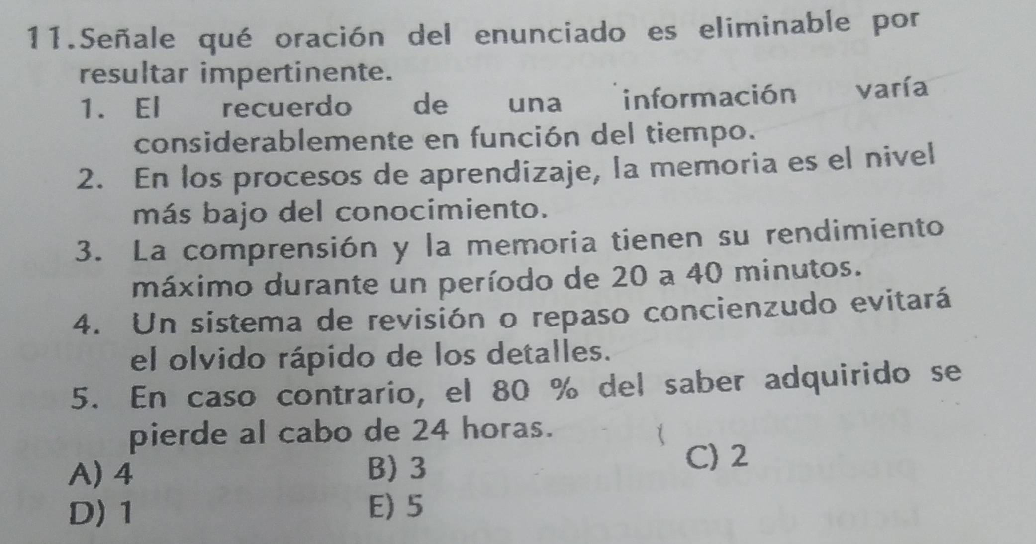 Señale qué oración del enunciado es eliminable por
resultar impertinente.
1. El recuerdo de una información varía
considerablemente en función del tiempo.
2. En los procesos de aprendizaje, la memoria es el nivel
más bajo del conocimiento.
3. La comprensión y la memoria tienen su rendimiento
máximo durante un período de 20 a 40 minutos.
4. Un sistema de revisión o repaso concienzudo evitará
el olvido rápido de los detalles.
5. En caso contrario, el 80 % del saber adquirido se
pierde al cabo de 24 horas.
A) 4
B) 3
C) 2
D) 1
E) 5