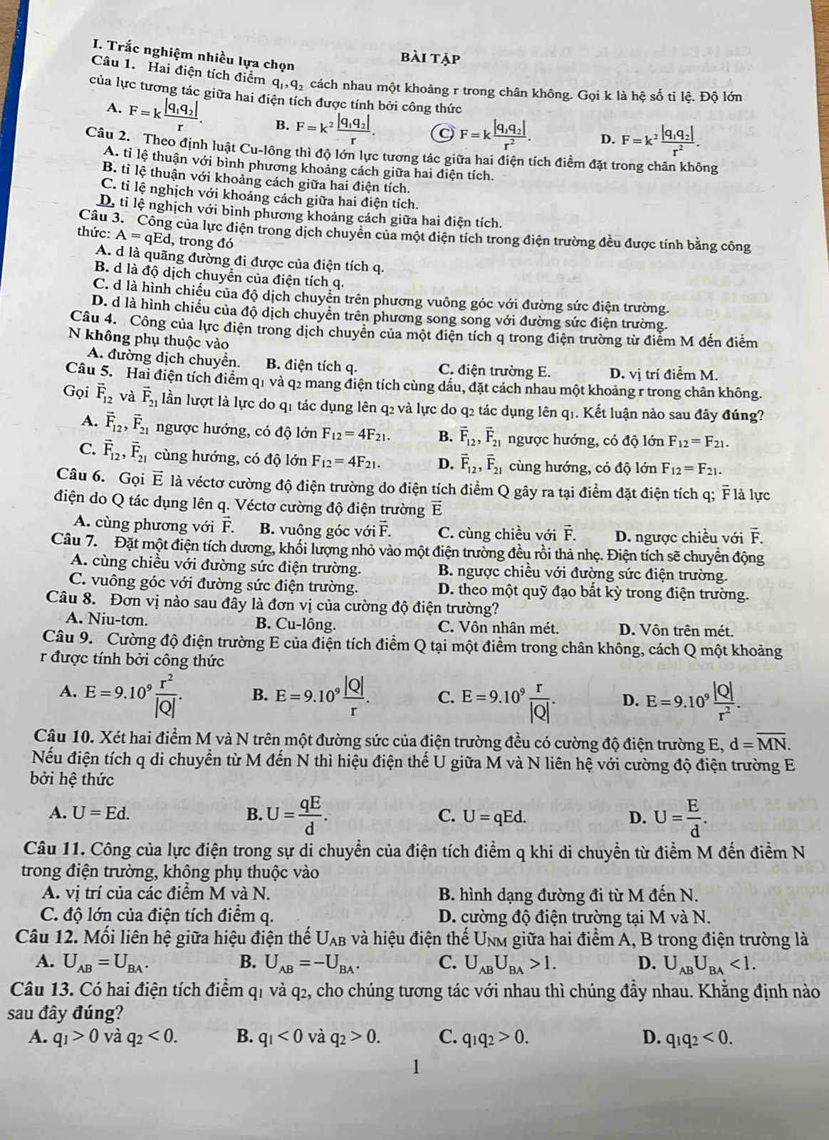 Trắc nghiệm nhiều lựa chọn
bài tập
Câu 1. Hai điện tích điểm q_1,q_2 cách nhau một khoảng r trong chân không. Gọi k là hệ số tỉ lệ. Độ lớn
của lực tương tác giữa hai điện tích được tính bởi công thức
A. F=kfrac |q_1q_2|r. B. F=k^2frac |q_1q_2|r.
F=kfrac |q_1q_2|r^2. D. F=k^2frac |q_1q_2|r^2.
Câu 2. Theo định luật Cu-lông thì độ lớn lực tương tác giữa hai điện tích điểm đặt trong chân không
A. tỉ lệ thuận với bình phương khoảng cách giữa hai điện tích.
B. tỉ lệ thuận với khoảng cách giữa hai điện tích.
C. tỉ lệ nghịch với khoảng cách giữa hai điện tích.
D. tỉ lệ nghịch với bình phương khoảng cách giữa hai điện tích.
Câu 3. Công của lực điện trong dịch chuyển của một điện tích trong điện trường đều được tính bằng công
thức: A=qEd , trong đó
A. d là quãng đường đi được của điện tích q.
B. d là độ dịch chuyển của điện tích q.
C. d là hình chiếu của độ dịch chuyển trên phương vuông góc với đường sức điện trường.
D. d là hình chiếu của độ dịch chuyển trên phương song song với đường sức điện trường.
Câu 4. Công của lực điện trong dịch chuyển của một điện tích q trong điện trường từ điểm M đến điễm
N không phụ thuộc vào
A. đường dịch chuyển. B. điện tích q. C. điện trường E. D. vị trí điểm M.
Câu 5. Hai điện tích điểm qi và q2 mang điện tích cùng dấu, đặt cách nhau một khoảng r trong chân không.
Gọi vector F_12 và vector F_21 lần lượt là lực do q1 tác dụng lên q2 và lực do q2 tác dụng lên q1. Kết luận nào sau đây đúng?
A. vector F_12,vector F_21 ngược hướng, có độ lớn F_12=4F_21. B. vector F_12,vector F_21 ngược hướng, có độ lớn F_12=F_21.
C. vector F_12,vector F_21 cùng hướng, có độ lớn F_12=4F_21. D. vector F_12,vector F_21 cùng hướng, có độ lớn F_12=F_21.
Câu 6. Gọi E l là véctơ cường độ điện trường do điện tích điểm Q gây ra tại điểm đặt điện tích q; overline F là lực
điện do Q tác dụng lên q. Véctơ cường độ điện trường vector E
A. cùng phương với F. B. vuông góc v dot Oivector F. C. cùng chiều với vector F. D. ngược chiều với vector F.
Câu 7. Đặt một điện tích dương, khối lượng nhỏ vào một điện trường đều rồi thả nhẹ. Điện tích sẽ chuyển động
A. cùng chiều với đường sức điện trường.  B. ngược chiều với đường sức điện trường.
C. vuông góc với đường sức điện trường. D. theo một quỹ đạo bất kỳ trong điện trường.
Câu 8. Đơn vị nào sau đây là đơn vị của cường độ điện trường?
B. Cu-1hat o
A. Niu-tơn. ng. C. Vôn nhân mét. D. Vôn trên mét,
  
Câu 9. Cường độ điện trường E của điện tích điểm Q tại một điểm trong chân không, cách Q một khoảng
r được tính bởi công thức
A. E=9.10^9 r^2/|Q| . B. E=9.10^9 |Q|/r . C. E=9.10^9 r/|Q| . D. E=9.10^9 |Q|/r^2 .
Câu 10. Xét hai điểm M và N trên một đường sức của điện trường đều có cường độ điện trường E, d=overline MN.
Nếu điện tích q di chuyển từ M đến N thì hiệu điện thế U giữa M và N liên hệ với cường độ điện trường E
bởi hệ thức
A. U=Ed. B. U= qE/d . C. U=qEd. D. U= E/d .
Câu 11. Công của lực điện trong sự di chuyển của điện tích điểm q khi di chuyển từ điểm M đến điểm N
trong điện trường, không phụ thuộc vào
A. vị trí của các điểm M và N. B. hình dạng đường đi từ M đến N.
C. độ lớn của điện tích điểm q. D. cường độ điện trường tại M và N.
Câu 12. Mối liên hệ giữa hiệu điện thế U_AB : và hiệu điện thể Unm giữa hai điểm A, B trong điện trường là
A. U_AB=U_BA. B. U_AB=-U_BA. C. U_ABU_BA>1. D. U_ABU_BA<1.
Câu 13. Có hai điện tích điểm q1 và q2, cho chúng tương tác với nhau thì chúng đầy nhau. Khằng định nào
sau đây đúng?
A. q_1>0 và q_2<0. B. q_1<0</tex> và q_2>0. C. q_1q_2>0. D. q_1q_2<0.
1