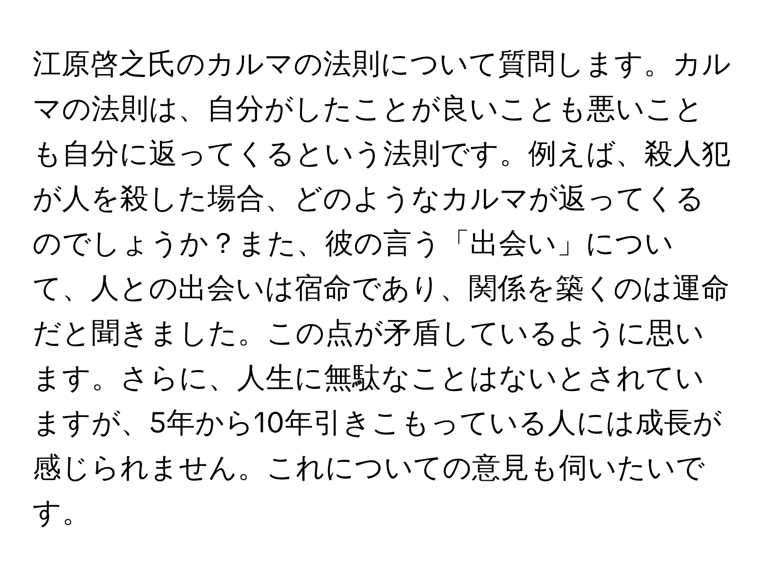 江原啓之氏のカルマの法則について質問します。カルマの法則は、自分がしたことが良いことも悪いことも自分に返ってくるという法則です。例えば、殺人犯が人を殺した場合、どのようなカルマが返ってくるのでしょうか？また、彼の言う「出会い」について、人との出会いは宿命であり、関係を築くのは運命だと聞きました。この点が矛盾しているように思います。さらに、人生に無駄なことはないとされていますが、5年から10年引きこもっている人には成長が感じられません。これについての意見も伺いたいです。