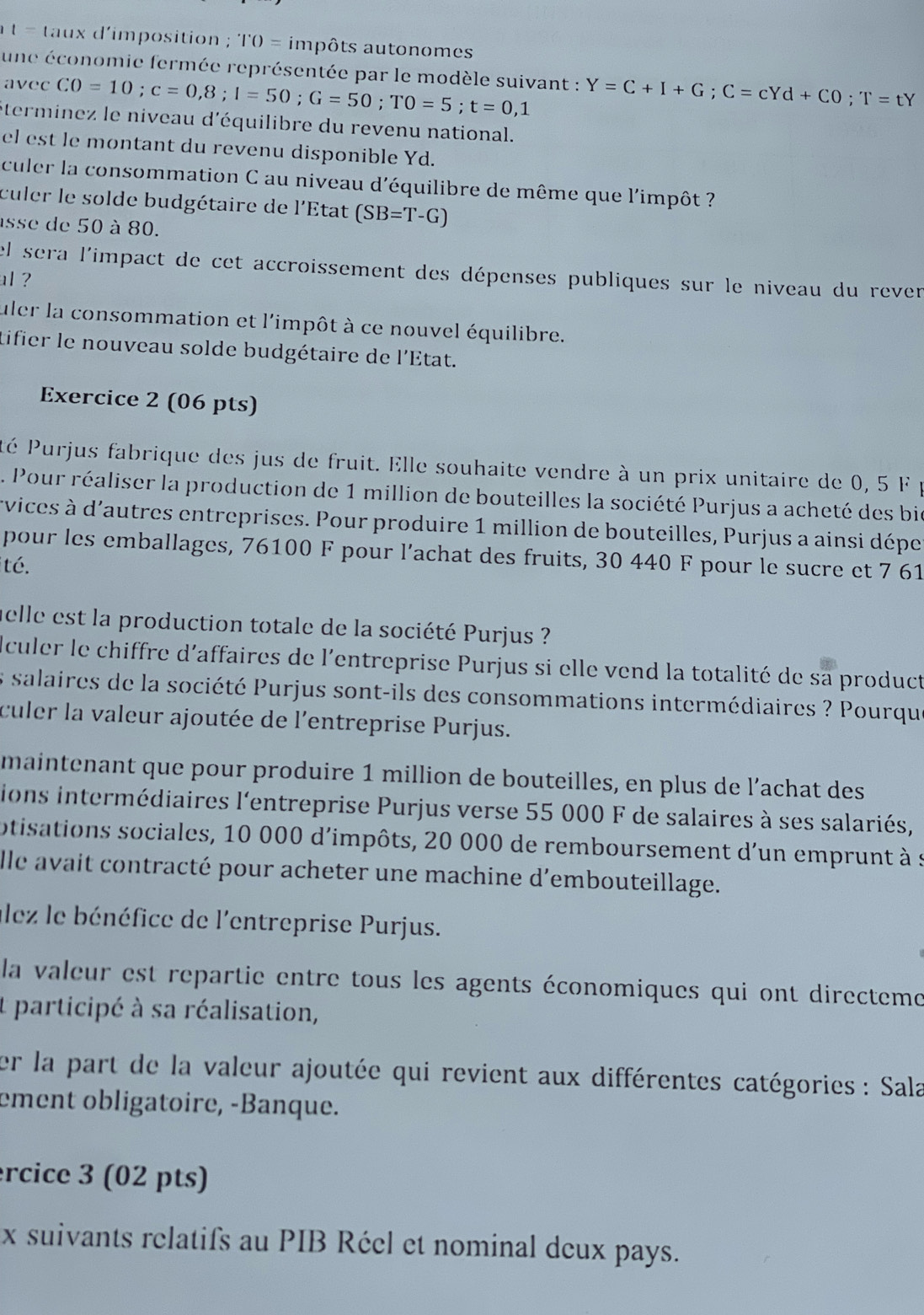 t= taux d'imposition ; 'I'O= impôts autonomes
une économie fermée représentée par le modèle suivant : Y=C+I+G;C=cYd+CO;T=tY
avec CO=10;c=0,8;I=50;G=50;TO=5;t=0,1
éterminez le niveau d'équilibre du revenu national.
el est le montant du revenu disponible Yd.
culer la consommation C au niveau d'équilibre de même que l'impôt ?
culer le solde budgétaire de l'État (SB=T-G)
asse de 50 à 80.
el sera l'impact de cet accroissement des dépenses publiques sur le niveau du rever
al ?
uler la consommation et l'impôt à ce nouvel équilibre.
tifier le nouveau solde budgétaire de l'État.
Exercice 2 (06 pts)
éé Purjus fabrique des jus de fruit. Elle souhaite vendre à un prix unitaire de 0, 5 F  é
Pour réaliser la production de 1 million de bouteilles la société Purjus a acheté des bi
rvices à d'autres entreprises. Pour produire 1 million de bouteilles, Purjus a ainsi dépe
pour les emballages, 76100 F pour l’achat des fruits, 30 440 F pour le sucre et 7 61
ité.
helle est la production totale de la société Purjus ?
dculer le chiffre d'affaires de l'entreprise Purjus si elle vend la totalité de sa product
es salaires de la société Purjus sont-ils des consommations intermédiaires ? Pourqu
culer la valeur ajoutée de l'entreprise Purjus.
maintenant que pour produire 1 million de bouteilles, en plus de l'achat des
ions intermédiaires l'entreprise Purjus verse 55 000 F de salaires à ses salariés,
otisations sociales, 10 000 d'impôts, 20 000 de remboursement d'un emprunt à s
lle avait contracté pour acheter une machine d'embouteillage.
alez le bénéfice de l'entreprise Purjus.
la valeur est repartie entre tous les agents économiques qui ont directeme
It participé à sa réalisation,
er la part de la valeur ajoutée qui revient aux différentes catégories : Sala
ement obligatoire, -Banque.
rcice 3 (02 pts)
x suivants relatifs au PIB Réel et nominal deux pays.