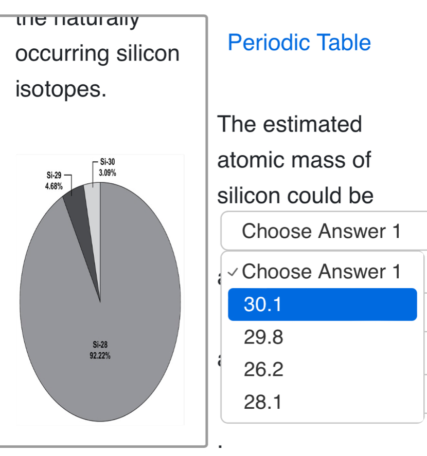 the naturally 
occurring silicon
Periodic Table
isotopes.
The estimated
atomic mass of
silicon could be
Choose Answer 1
Choose Answer 1
30.1
29.8
26.2
28.1