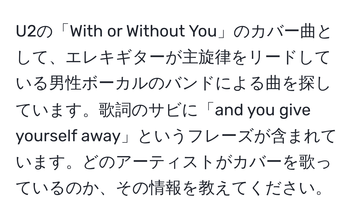 U2の「With or Without You」のカバー曲として、エレキギターが主旋律をリードしている男性ボーカルのバンドによる曲を探しています。歌詞のサビに「and you give yourself away」というフレーズが含まれています。どのアーティストがカバーを歌っているのか、その情報を教えてください。