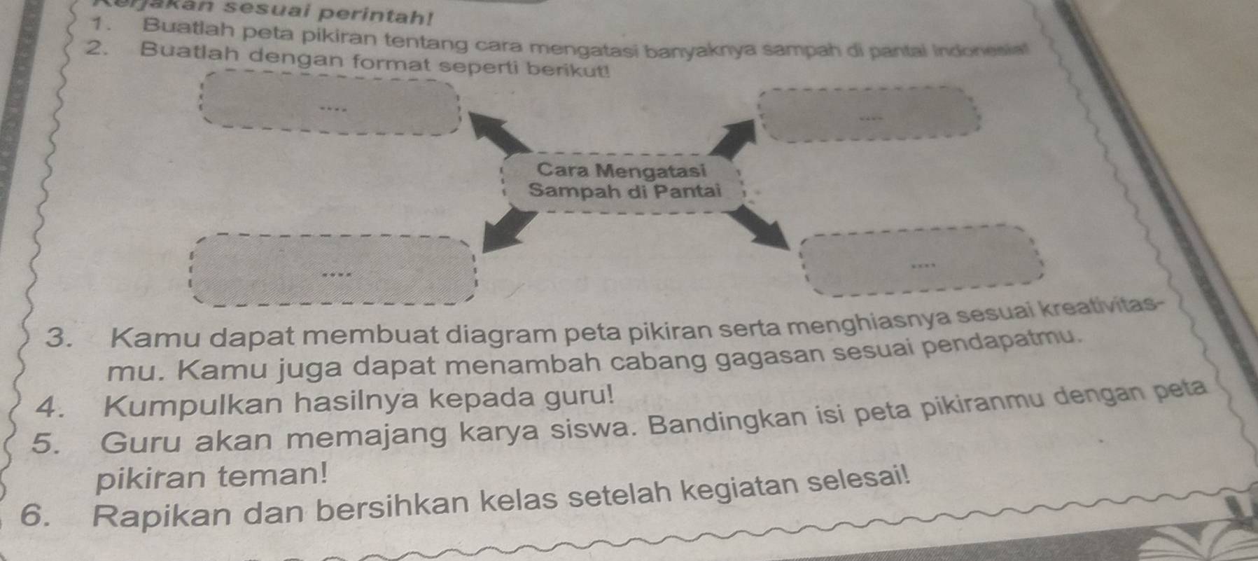 erjakan sesuai perintah! 
1. Buatlah peta pikiran tentang cara mengatasi banyaknya sampah di pantai Indonesial 
2. Buatlah dengan format seper 
3. Kamu dapat membuat diagram peta pikiran serta menghiasnyatas- 
mu. Kamu juga dapat menambah cabang gagasan sesuai pendapatmu. 
4. Kumpulkan hasilnya kepada guru! 
5. Guru akan memajang karya siswa. Bandingkan isi peta pikiranmu dengan peta 
pikiran teman! 
6. Rapikan dan bersihkan kelas setelah kegiatan selesai!