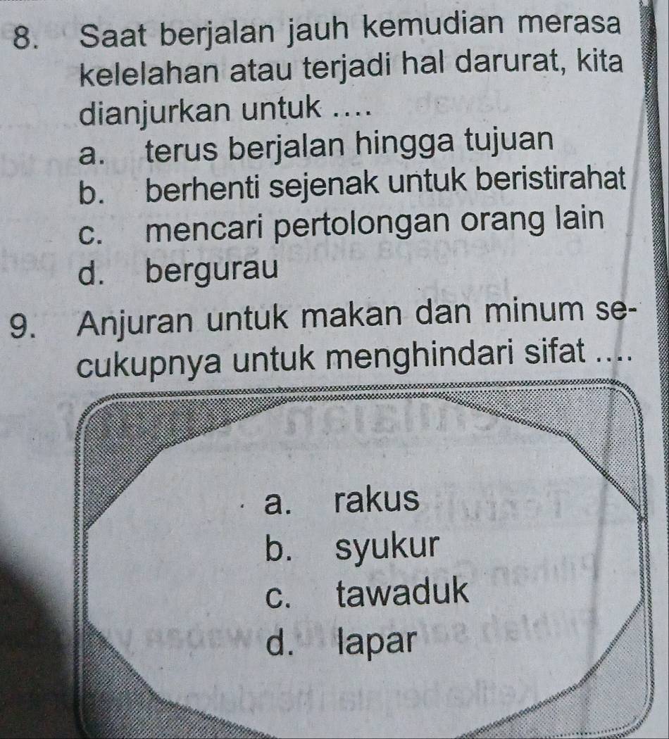 Saat berjalan jauh kemudian merasa
kelelahan atau terjadi hal darurat, kita
dianjurkan untuk ....
a. terus berjalan hingga tujuan
b. berhenti sejenak untuk beristirahat
c. mencari pertolongan orang lain
d. bergurau
9. Anjuran untuk makan dan minum se-
cukupnya untuk menghindari sifat ....
a. rakus
b. syukur
c. tawaduk
d. lapar