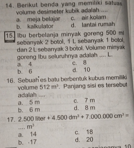 Berikut benda yang memiliki satuan
volume desimeter kubik adalah ....
a. meja belajar c. air kolam
b. kalkulator d. lantai rumah
15. Ibu berbelanja minyak goreng 500 ml
sebanyak 2 botol, 1 L sebanyak 1 botol,
dan 2 L sebanyak 3 botol. Volume minyak
goreng Ibu seluruhnya adalah .... L.
a. 4 c. 8
b. 6 d. 10
16. Sebuah es batu berbentuk kubus memiliki
volume 512m^3. Panjang sisi es tersebut
adalah ....
a. 5 m c. 7 m
b. 6 m d. 8 m
17. 2.500 liter +4.500dm^3+7.000.000cm^3=
_ m^3
a. 14 c. 18
b. 17 d. 20