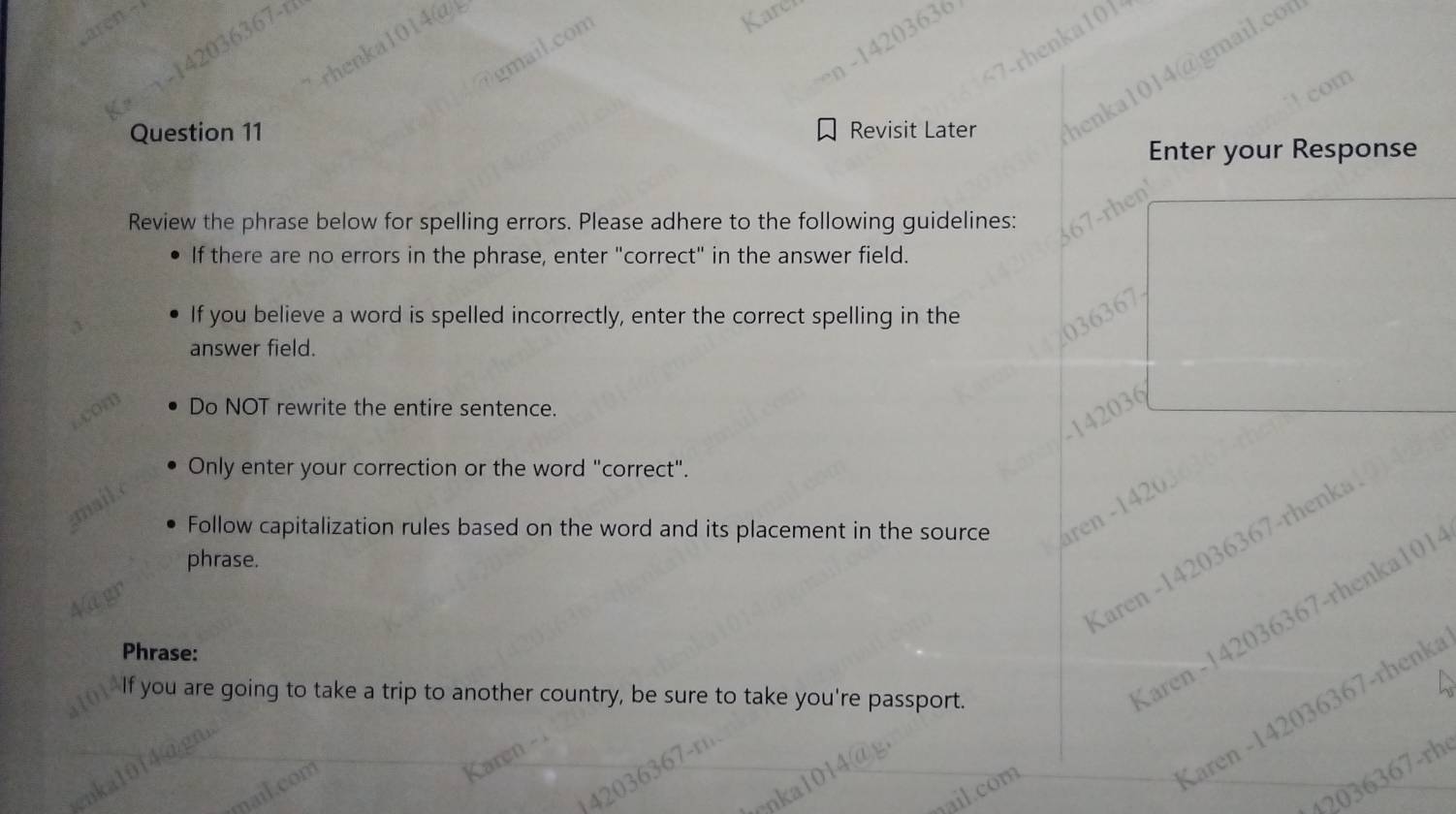 Revisit Later
Enter your Response
Review the phrase below for spelling errors. Please adhere to the following guidelines:
If there are no errors in the phrase, enter "correct" in the answer field.
If you believe a word is spelled incorrectly, enter the correct spelling in the
answer field.
Do NOT rewrite the entire sentence.
142036
Only enter your correction or the word "correct".
Follow capitalization rules based on the word and its placement in the source aren -1420
Karen -142036367-rhenka
phrase.
Phrase:
If you are going to take a trip to another country, be sure to take you're passport.
Karen -142036367-rhenka101
Karen -142036367-rhenka
42036367-rh