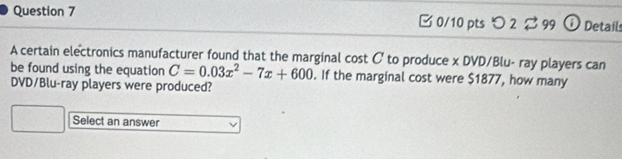 [0/10 pts つ 2 ⇄ 99 ⓘ Details 
A certain electronics manufacturer found that the marginal cost C to produce x DVD/Blu- ray players can 
be found using the equation C=0.03x^2-7x+600. If the marginal cost were $1877, how many 
DVD/Blu-ray players were produced? 
Select an answer