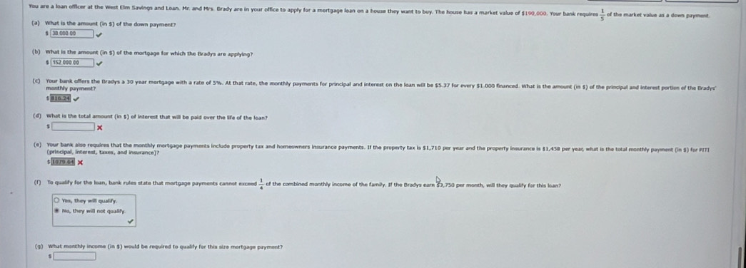 You are a loan officer at the West Elm Savings and Loan. Mr. and Mrs. Brady are in your office to apply for a mortgage loan on a house they want to buy. The house has a market value of $190,000. Your bank requires  1/5  of the market value as a down payment.
(a) What is the amount (in ) of the down payment? 1
$ 30 000 00
(b) What is the amount (ins) of the mortgage for which the Bradys are applying?
$ 152 000 00
(c) Your bank offers the Bradys a 30 year mortgage with a rate of 5%. At that rate, the monthly payments for principal and interest on the loan will be $5.37 for every $1.000 financed. What is the amount (in $) of the principal and interest portion of the Brady
monthly payment?
$ 016.24
(d) What is the total amount (in $) of interest that will be paid over the life of the loan?
□ * 
(e) Your bank also requires that the monthly mortgage payments include property tax and homeowners insurance payments. If the property tax is $1,710 per year and the property insurance is $1,458 per yeax, what is the total monthly payment (ins) for PITI
(principal, interest, taxes, and insurance)?
$ 1079.64 ×
(1) To qualify for the lean, bank rules state that mortgage payments cannot exceed  1/4  of the combined monthly income of the family. If the Bradys earn $3,750 per month, will they qualify for this loan?
Yes, they will qualify.
* No, they will not qualify
(g) What monthly income (ins) would be required to qualify for this size mortgage payment?
$□