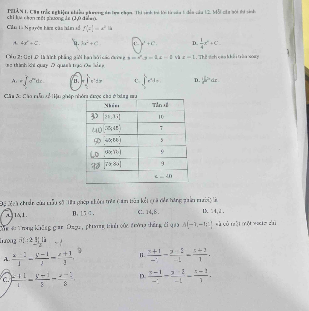 PHÀN I. Câu trắc nghiệm nhiều phương án lựa chọn. Thí sinh trả lời từ câu 1 đến câu 12. Mỗi câu hỏi thí sinh
chi lựa chọn một phương án (3,0 điểm).
Câu 1: Nguyên hàm của hàm số f(x)=x^31dot a
A. 4x^4+C. B. 3x^2+C. C. X^4+C. D.  1/4 x^4+C.
Câu 2: Gọi D là hình phẳng giới hạn bởi các đường y=e^x,y=0,x=0 và x=1. Thể tích của khối tròn xoay
tạo thành khi quay D quanh trục Ox bằng
A. π ∈tlimits _0^(1e^2x)dx. B. π ∈tlimits _0^(1e^x)dx ∈tlimits _0^(1e^x)dx.
C.
D. _0^(1e^2x)dx.
Câu 3: Cho mẫu số liệu ghép n
Độ lệch chuẩn của mẫu số liệu ghép nhóm trên (làm tròn kết quả đến hàng phần mười) là
A. 15,1 . B. 15, 0 . C. 14,8 . D. 14, 9 .
Cầu 4: Trong không gian Oxyz, phương trình của đường thắng đi qua A(-1;-1;1) và có một một vectơ chỉ
hương vector u(1;2;3) là
A.  (x-1)/1 = (y-1)/2 = (z+1)/3 .
B.  (x+1)/-1 = (y+2)/-1 = (z+3)/1 .
C.  (x+1)/1 = (y+1)/2 = (z-1)/3 .
D.  (x-1)/-1 = (y-2)/-1 = (z-3)/1 .