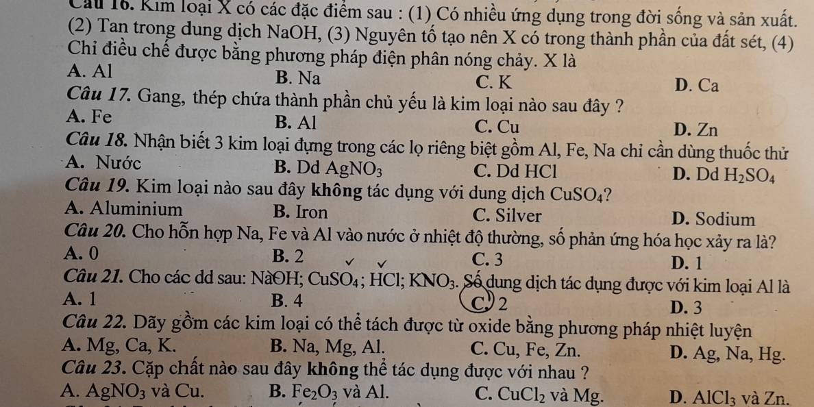 Kim loại X có các đặc điểm sau : (1) Có nhiều ứng dụng trong đời sống và sản xuất.
(2) Tan trong dung dịch NaOH, (3) Nguyên tố tạo nên X có trong thành phần của đất sét, (4)
Chỉ điều chế được bằng phương pháp điện phân nóng chảy. X là
A. Al B. Na
C. K D. Ca
Câu 17. Gang, thép chứa thành phần chủ yếu là kim loại nào sau đây ?
A. Fe B. Al C. Cu
D. Zn
Câu 18. Nhận biết 3 kim loại đựng trong các lọ riêng biệt gồm Al, Fe, Na chỉ cần dùng thuốc thử
A. Nước B. Dd AgNO_3 C. Dd HCl D. Dd H_2SO_4
Câu 19. Kim loại nào sau đây không tác dụng với dung dịch Cu SO_4 2
A. Aluminium B. Iron C. Silver D. Sodium
Câu 20. Cho hỗn hợp Na, Fe và Al vào nước ở nhiệt độ thường, số phản ứng hóa học xảy ra là?
A. 0 B. 2 C. 3 D. 1
Câu 21. Cho các dd sau: NàOH; CuSO_4; HCl; KNO_3 : Số dung dịch tác dụng được với kim loại Al là
A. 1 B. 4 C 2 D. 3
Câu 22. Dãy gồm các kim loại có thể tách được từ oxide bằng phương pháp nhiệt luyện
A. Mg, Ca, K. B. Na, Mg, Al. C. Cu, Fe, Zn. D. Ag, Na, Hg.
Câu 23. Cặp chất nào sau đây không thể tác dụng được với nhau ?
A. AgNO_3 và Cu. B. Fe_2O_3 và Al. C. CuCl_2 và Mg. D. AlCl_3 và Zn.