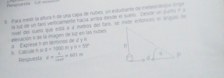 Respuesta: 5,8 minul 
9 Para medir la altura h de una capa de nubes, un estudiante de meteorología dirge 
la luz de un faro verticalmente hacía arriba desde el suelo. Desde un punto P a 
nivel del suelo que está a a metros del faro, se mide entonces el ángulo de 
elevación θ de la imagen de luz en las nubes 
a. Exprese h en términos de d y θ. 
b. Calcule h si d=1000m V θ =59°
Respuesta d= h/tan θ  =601m