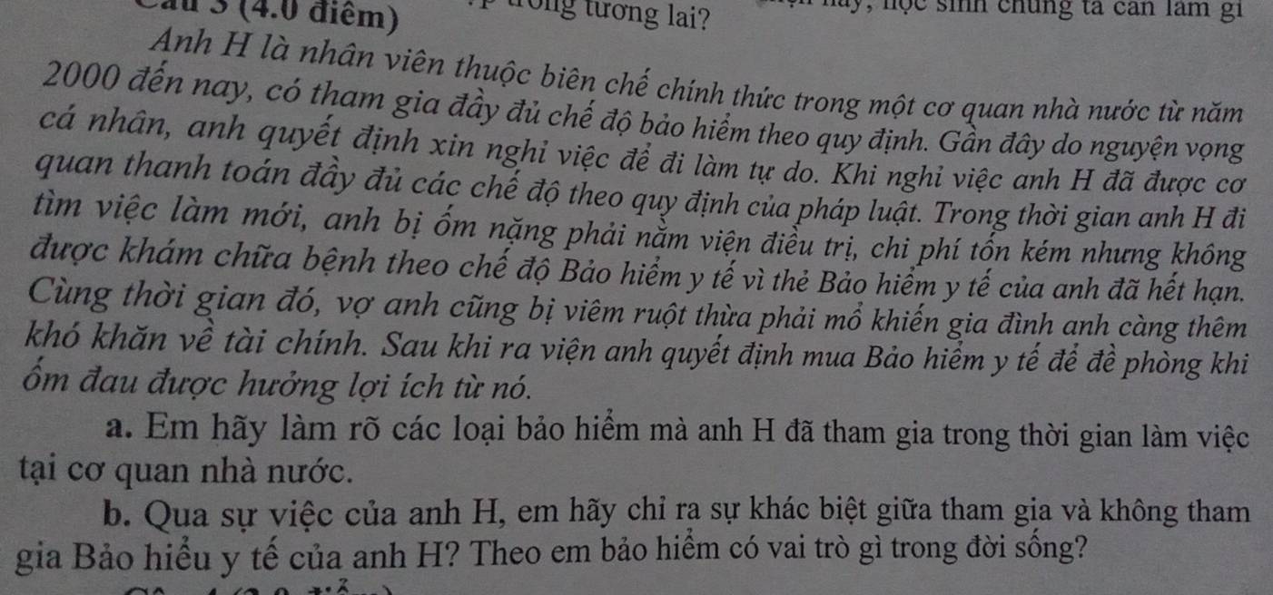 au 3 (4.0 điểm) 
trong tương lai? y, nộc sinh chúng ta can lam gi 
Anh H là nhân viên thuộc biên chế chính thức trong một cơ quan nhà nước từ năm
2000 đến nay, có tham gia đầy đủ chế độ bảo hiểm theo quy định. Gần đây do nguyện vọng 
cá nhân, anh quyết định xin nghi việc để đi làm tự do. Khi nghi việc anh H đã được cơ 
quan thanh toán đầy đủ các chế độ theo quy định của pháp luật. Trong thời gian anh H đi 
tìm việc làm mới, anh bị ốm nặng phải nằm viện điễu trị, chi phí tốn kém nhưng không 
được khám chữa bệnh theo chế độ Bảo hiểm y tế vì thẻ Bảo hiểm y tế của anh đã hết hạn. 
Cùng thời gian đó, vợ anh cũng bị viêm ruột thừa phải mổ khiến gia đình anh càng thêm 
khó khăn về tài chính. Sau khi ra viện anh quyết định mua Bảo hiểm y tế để đề phòng khi 
ốm đau được hưởng lợi ích từ nó. 
a. Em hãy làm rõ các loại bảo hiểm mà anh H đã tham gia trong thời gian làm việc 
tại cơ quan nhà nước. 
b. Qua sự việc của anh H, em hãy chỉ ra sự khác biệt giữa tham gia và không tham 
gia Bảo hiểu y tế của anh H? Theo em bảo hiểm có vai trò gì trong đời sống?