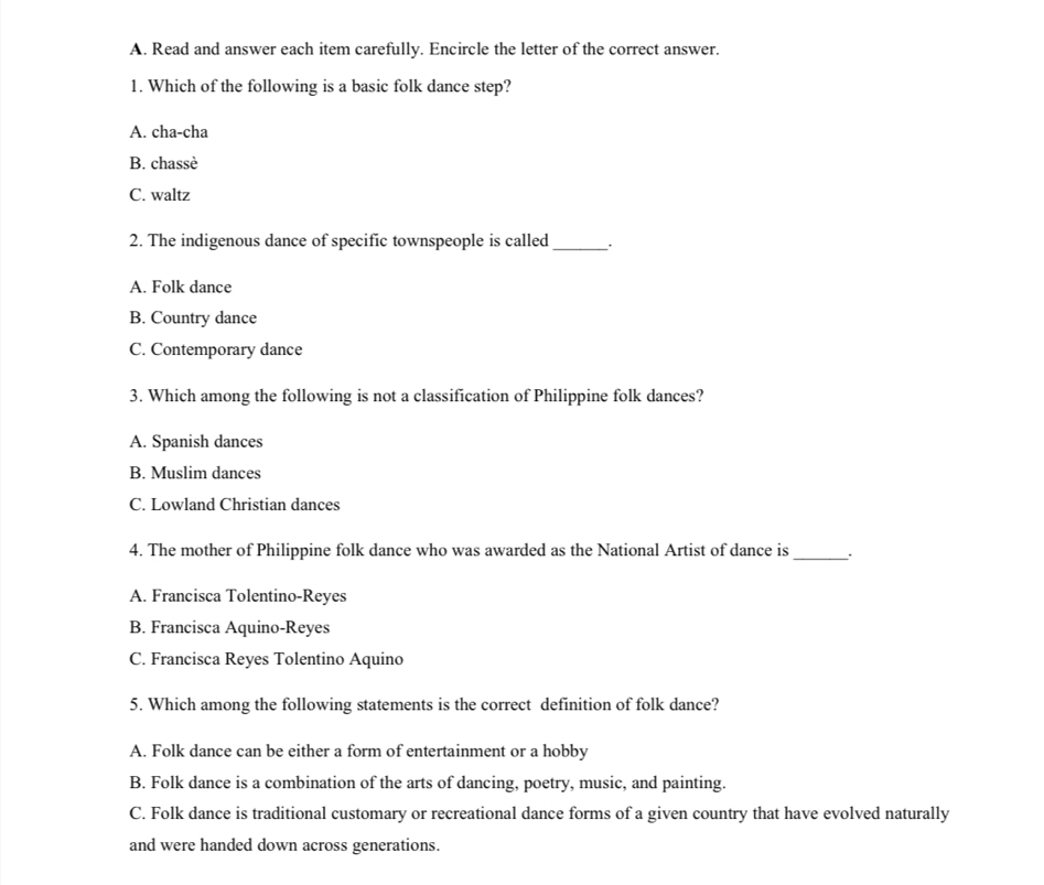 Read and answer each item carefully. Encircle the letter of the correct answer.
1. Which of the following is a basic folk dance step?
A. cha-cha
B. chassè
C. waltz
2. The indigenous dance of specific townspeople is called _``
A. Folk dance
B. Country dance
C. Contemporary dance
3. Which among the following is not a classification of Philippine folk dances?
A. Spanish dances
B. Muslim dances
C. Lowland Christian dances
4. The mother of Philippine folk dance who was awarded as the National Artist of dance is_
A. Francisca Tolentino-Reyes
B. Francisca Aquino-Reyes
C. Francisca Reyes Tolentino Aquino
5. Which among the following statements is the correct definition of folk dance?
A. Folk dance can be either a form of entertainment or a hobby
B. Folk dance is a combination of the arts of dancing, poetry, music, and painting.
C. Folk dance is traditional customary or recreational dance forms of a given country that have evolved naturally
and were handed down across generations.