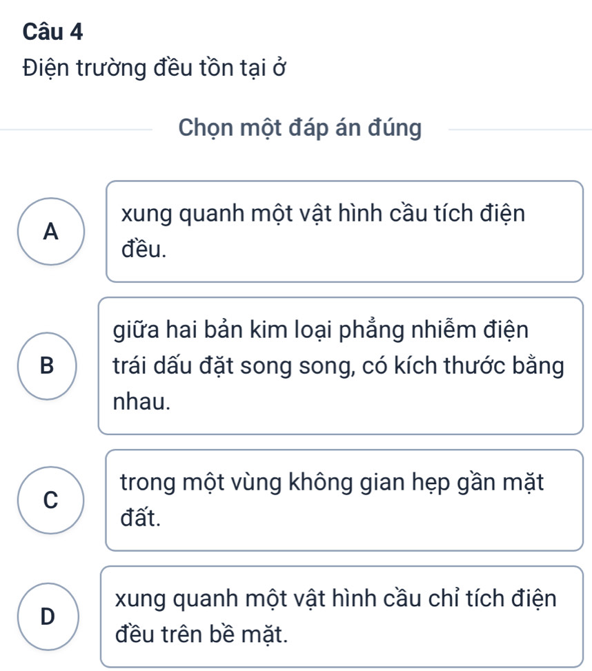 Điện trường đều tồn tại ở
Chọn một đáp án đúng
xung quanh một vật hình cầu tích điện
A
đều.
giữa hai bản kim loại phẳng nhiễm điện
B trái dấu đặt song song, có kích thước bằng
nhau.
trong một vùng không gian hẹp gần mặt
C
đất.
xung quanh một vật hình cầu chỉ tích điện
D
đều trên bề mặt.