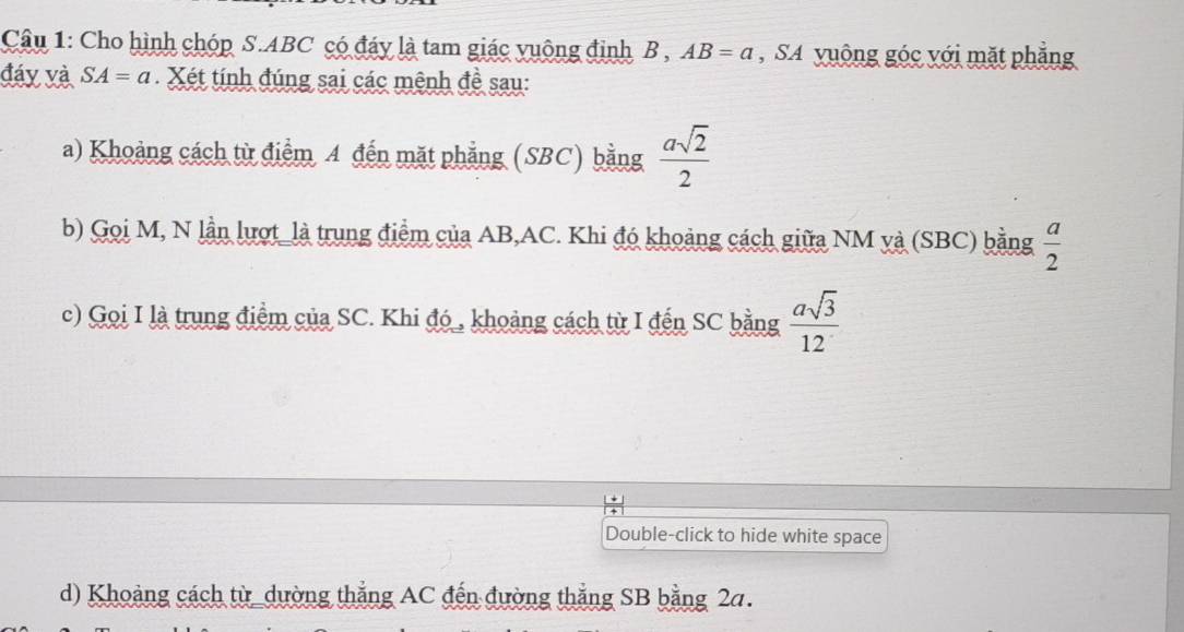 Cho hình chóp S. ABC có đáy là tam giác vuộng đinh B , AB=a , SA yuông góc với mặt phẳng 
đáy và SA=a Xét tính đúng sai các mệnh đề sau: 
a) Khoảng cách từ điểm A đến mặt phẳng (SBC) bằng  asqrt(2)/2 
b) Gọi M, N lần lượt_là trung điểm của AB, AC. Khi đó khoảng cách giữa NM và (SBC) bằng  a/2 
c) Gọi I là trung điểm của SC. Khi đó_, khoảng cách từ I đến SC bằng  asqrt(3)/12 
Double-click to hide white space 
d) Khoảng cách từ _dường thắng AC đến đường thắng SB bằng 2a.