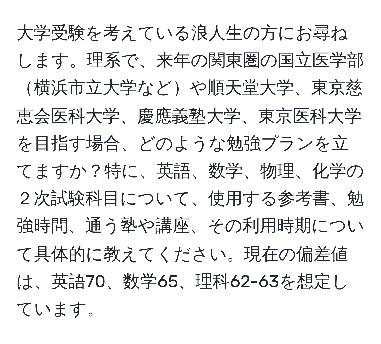 大学受験を考えている浪人生の方にお尋ねします。理系で、来年の関東圏の国立医学部横浜市立大学などや順天堂大学、東京慈恵会医科大学、慶應義塾大学、東京医科大学を目指す場合、どのような勉強プランを立てますか？特に、英語、数学、物理、化学の２次試験科目について、使用する参考書、勉強時間、通う塾や講座、その利用時期について具体的に教えてください。現在の偏差値は、英語70、数学65、理科62-63を想定しています。