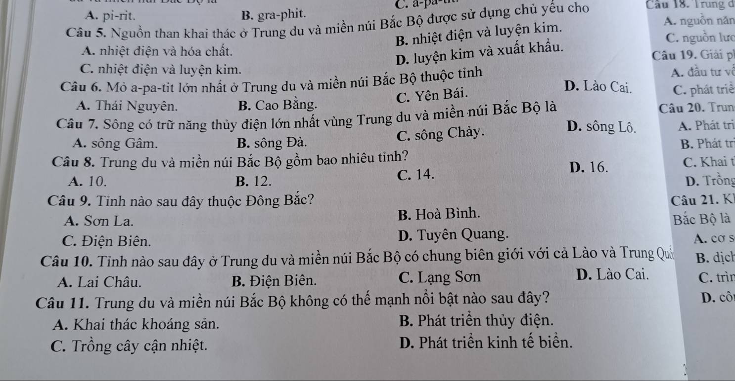 A. pi-rit. B. gra-phit. C. a-pa-t
Câu 5. Nguồn than khai thác ở Trung du và miền núi Bắc Bộ được sử dụng chủ yếu cho
Câu 18. Trung d
B. nhiệt điện và luyện kim.
A. nguồn năn
C. nguồn lưc
D. luyện kim và xuất khẩu.
A. nhiệt điện và hóa chất. Câu 19. Giải ph
C. nhiệt điện và luyện kim. A. đầu tư về
Câu 6. Mỏ a-pa-tit lớn nhất ở Trung du và miền núi Bắc Bộ thuộc tỉnh
C. Yên Bái.
D. Lào Cai.
A. Thái Nguyên. B. Cao Bằng. C. phát triể
Câu 7. Sông có trữ năng thủy điện lớn nhất vùng Trung du và miền núi Bắc Bộ là
Câu 20. Trun
A. sông Gâm. B. sông Đà. C. sông Chảy.
D. sông Lô. A. Phát tri
B. Phát trị
Câu 8. Trung du và miền núi Bắc Bộ gồm bao nhiêu tinh? C. Khai t
D. 16.
A. 10. B. 12. C. 14.
D. Trồng
Câu 9. Tỉnh nào sau đây thuộc Đông Bắc? Câu 21. KI
A. Sơn La. B. Hoà Bình.
Bắc Bộ là
C. Điện Biên. D. Tuyên Quang.
A. cơ s
Câu 10. Tỉnh nào sau đây ở Trung du và miền núi Bắc Bộ có chung biên giới với cả Lào và Trung Quốn B. dịch
D. Lào Cai.
A. Lai Châu. B. Điện Biên. C. Lạng Sơn C. trìn
Câu 11. Trung du và miền núi Bắc Bộ không có thể mạnh nổi bật nào sau đây? D. côi
A. Khai thác khoáng sản. B. Phát triển thủy điện.
C. Trồng cây cận nhiệt. D. Phát triển kinh tế biển.