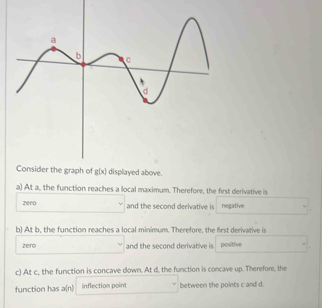 a) At a, the function reaches a local maximum. Therefore, the first derivative is
zero □ and the second derivative is negative
b) At b, the function reaches a local minimum. Therefore, the first derivative is
zero □ and the second derivative is positive
c) At c, the function is concave down. At d, the function is concave up. Therefore, the
function has a(n) inflection point between the points c and d.