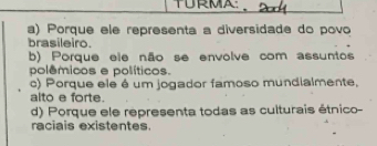 TURMA
a) Porque ele representa a diversidade do povo
brasileiro
b) Porque ele não se envolve com assuntos
polêmicos e políticos.
c) Porque ele é um jogador famoso mundialmente,
alto e forte.
d) Porque ele representa todas as culturais étnico-
raciais existentes.