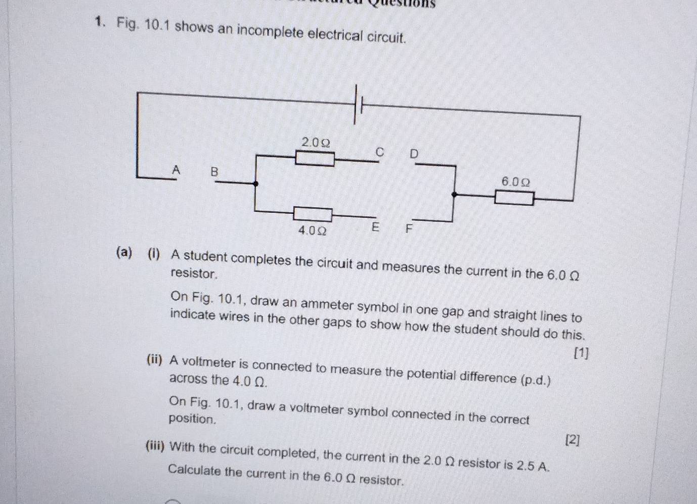 destions 
1. Fig. 10.1 shows an incomplete electrical circuit. 
(a) (1) A student completes the circuit and measures the current in the 6.0 Ω
resistor. 
On Fig. 10.1, draw an ammeter symbol in one gap and straight lines to 
indicate wires in the other gaps to show how the student should do this. 
[1] 
(ii) A voltmeter is connected to measure the potential difference (p.d.) 
across the 4.0 Ω. 
On Fig. 10.1, draw a voltmeter symbol connected in the correct 
position. 
[2] 
(iii) With the circuit completed, the current in the 2.0 Ω resistor is 2.5 A. 
Calculate the current in the 6.0 Ω resistor.