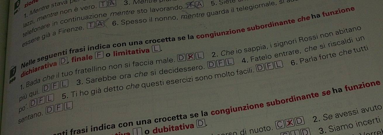 zione
. Mentre stava 
lazzi, mentre non è vero. 1 3. M entre 
6. Spesso il nonno, mentre guarda il telegiornale, sla
telefonare in continuazione mentre sto lavorando.TA 5. Siete 
essere già a Firenze.
dichiarativa Welle seguenti frasi indica con una crocetta se la congiunzione subordinante che ha funzione
4. Fatelo entrare, che si riscaldi un
finale F o limitativa
6. Parla forte che tutti
1. Bada che il tuo fratellino non si faccia male D L 2. Che io sappia, i signori Rossi non abitano
t0
3. Sarebbe ora che si decidessero.
DFL
5. Ti ho già detto che questi esercizi sono molto facili. DF
più qui. D IF L
po'. D]F
-+i frasi indica con una crocetta se la congiunzione subordinante se ha funzione
sentano. D][F][L
rso di nuoto. C|| 11 2. Se avessi avuto
3. Siamo incerti
o dubitativa D.
or