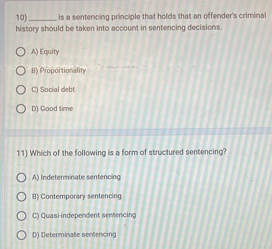 10)_ is a sentencing principle that holds that an offender's criminal
history should be taken into account in sentencing decisions.
A) Equity
B) Proportionality
C) Social debt
D) Good time
11) Which of the following is a form of structured sentencing?
A) Indeterminate sentencing
B) Contemporary sentencing
C) Quasi-independent sentencing
D) Determinate sentencing