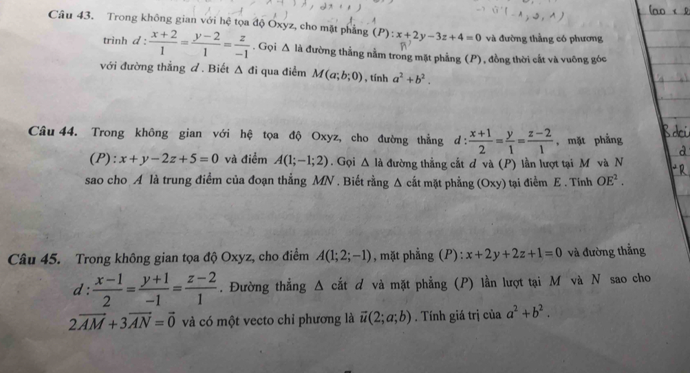 Trong không gian với hệ tọa độ Oxyz, cho mặt phẳng (P):x+2y-3z+4=0 và đường thằng có phương 
trình d :  (x+2)/1 = (y-2)/1 = z/-1 . Gọi △ la đường thẳng nằm trong mặt phẳng (P), đồng thời cắt và vuông góc 
với đường thẳng đ. Biết △ di qua điểm M(a;b;0) , tính a^2+b^2. 
Câu 44. Trong không gian với hệ tọa độ Oxyz, cho đường thẳng d: (x+1)/2 = y/1 = (z-2)/1  , mặt phẳng 
(P): x+y-2z+5=0 và điểm A(1;-1;2). Gọi △ Ia đường thẳng cắt đ và (P) lần lượt tại M và N 
sao cho A là trung điểm của đoạn thẳng MN. Biết rằng Δ cắt mặt phẳng (Oxy) tại điểm E . Tính OE^2. 
Câu 45. Trong không gian tọa độ Oxyz, cho điểm A(1;2;-1) , mặt phẳng (P): x+2y+2z+1=0 và đường thắng 
d :  (x-1)/2 = (y+1)/-1 = (z-2)/1 . Đường thẳng Δ cắt d và mặt phẳng (P) lần lượt tại M và N sao cho
2vector AM+3vector AN=vector 0 và có một vecto chỉ phương là vector u(2;a;b). Tính giá trị của a^2+b^2.