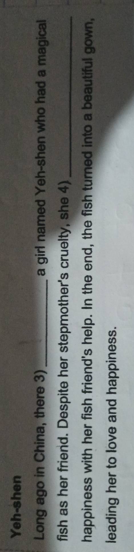 Yeh-shen 
Long ago in China, there 3) _a girl named Yeh-shen who had a magical 
fish as her friend. Despite her stepmother's cruelty, she 4)_ 
happiness with her fish friend's help. In the end, the fish turned into a beautiful gown, 
leading her to love and happiness.