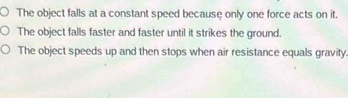 The object falls at a constant speed because only one force acts on it.
The object falls faster and faster until it strikes the ground.
The object speeds up and then stops when air resistance equals gravity.