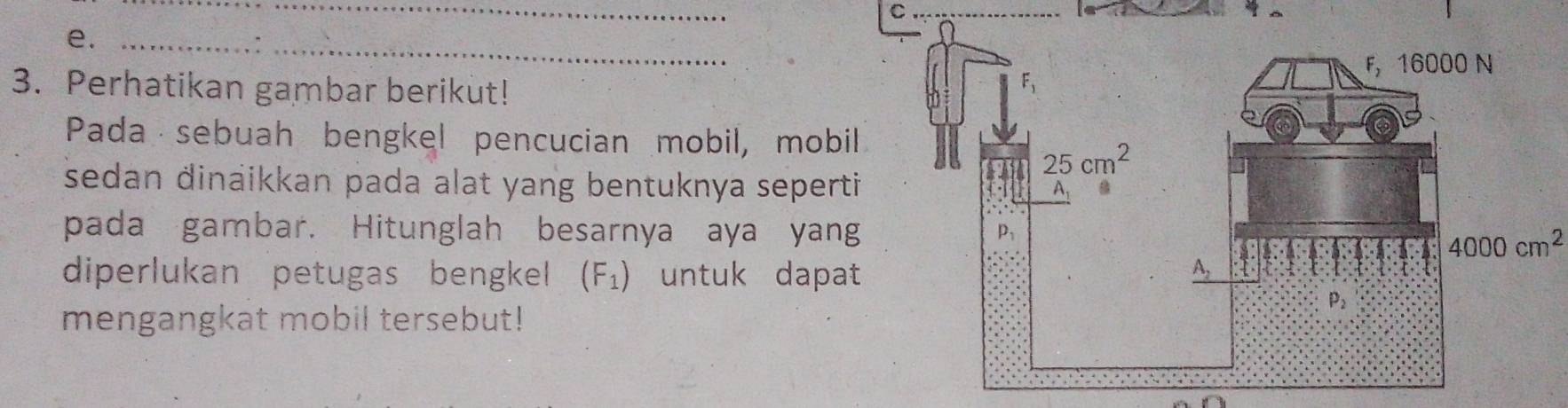 Perhatikan gambar berikut!
Pada sebuah bengkel pencucian mobil, mobil
sedan dinaikkan pada alat yang bentuknya seperti 
pada gambar. Hitunglah besarnya aya yang
4000cm^2
diperlukan petugas bengkel (F_1) untuk dapat
mengangkat mobil tersebut!