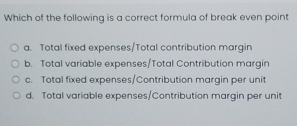 Which of the following is a correct formula of break even point
a. Total fixed expenses/Total contribution margin
b. Total variable expenses/Total Contribution margin
c. Total fixed expenses/Contribution margin per unit
d. Total variable expenses/Contribution margin per unit