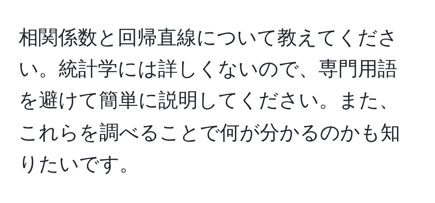 相関係数と回帰直線について教えてください。統計学には詳しくないので、専門用語を避けて簡単に説明してください。また、これらを調べることで何が分かるのかも知りたいです。