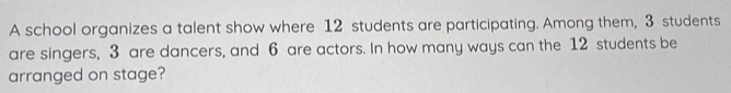 A school organizes a talent show where 12 students are participating. Among them, 3 students 
are singers, 3 are dancers, and 6 are actors. In how many ways can the 12 students be 
arranged on stage?