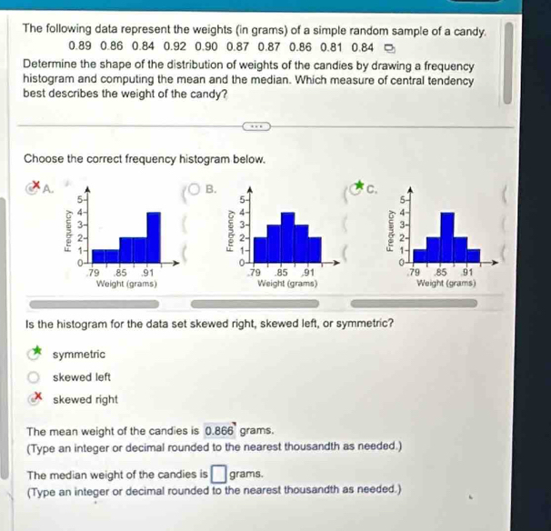 The following data represent the weights (in grams) of a simple random sample of a candy.
0.89 0.86 0.84 0.92 0.90 0.87 0.87 0.86 0.81 0.84
Determine the shape of the distribution of weights of the candies by drawing a frequency
histogram and computing the mean and the median. Which measure of central tendency
best describes the weight of the candy?
Choose the correct frequency histogram below.
A.
B.
C


Is the histogram for the data set skewed right, skewed left, or symmetric?
symmetric
skewed left
skewed right
The mean weight of the candies is 0.866 grams,
(Type an integer or decimal rounded to the nearest thousandth as needed.)
The median weight of the candies is □ grams.
(Type an integer or decimal rounded to the nearest thousandth as needed.)