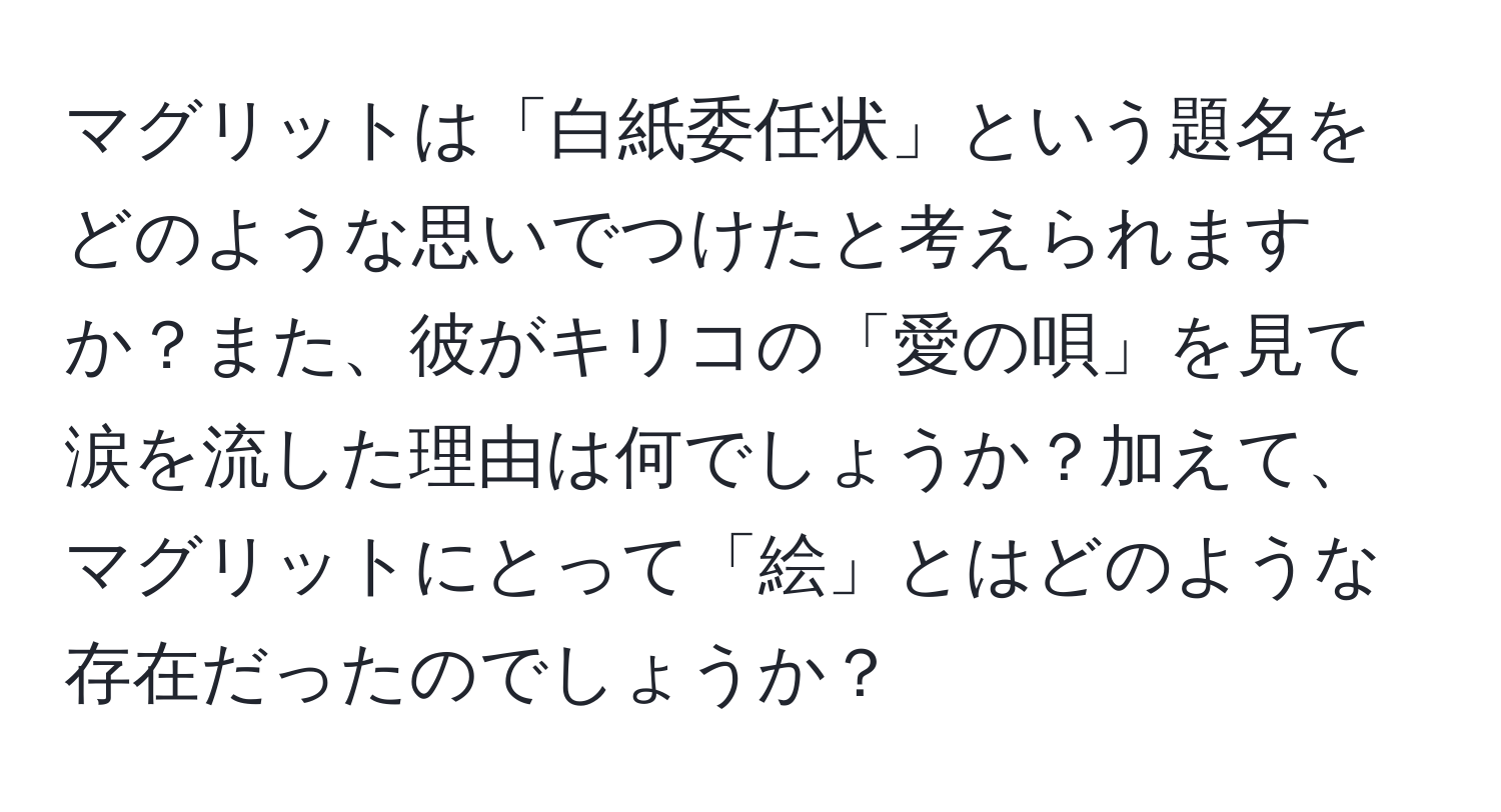 マグリットは「白紙委任状」という題名をどのような思いでつけたと考えられますか？また、彼がキリコの「愛の唄」を見て涙を流した理由は何でしょうか？加えて、マグリットにとって「絵」とはどのような存在だったのでしょうか？