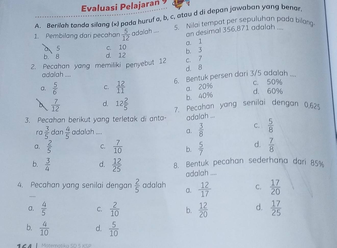 Evaluasi Pelajaran 9
A. Berilah tanda silang (x) pada huruf a, b, c, atau d di depan jawaban yang benar.
5. Nilai tempat per sepuluhan pada bilang-
1. Pembilang dari pecahan  5/12  adalah .... an desimal 356,871 adalah ....
a. 1
5 c. 10
b. 3
b. 8 d. 12
2. Pecahan yang memiliki penyebut 12 c. 7
d. 8
adalah ....
a.  5/6   12/11  6. Bentuk persen dari 3/5 adalah ....
C. a. 20% c. 50%
b. 40%
d. 60%
b  7/12 
d. 12 2/5 
7. Pecahan yang senilai dengan 0,625
3. Pecahan berikut yang terletak di anta- adalah ...
ra  3/5  dan  4/5  adalah ....  3/8 
C.  5/8 
a.
a.  2/5   7/10   5/7   7/8 
C.
b.
d.
b.  3/4   12/25  8. Bentuk pecahan sederhana dari 85%
d.
adalah ....
4. Pecahan yang senilai dengan  2/5  adalah
a.  12/17 
C.  17/20 ....
a.  4/5   2/10  b.  12/20   17/25 
C.
d.
b.  4/10   5/10 
d.
T C Matematika SD 5 KSP