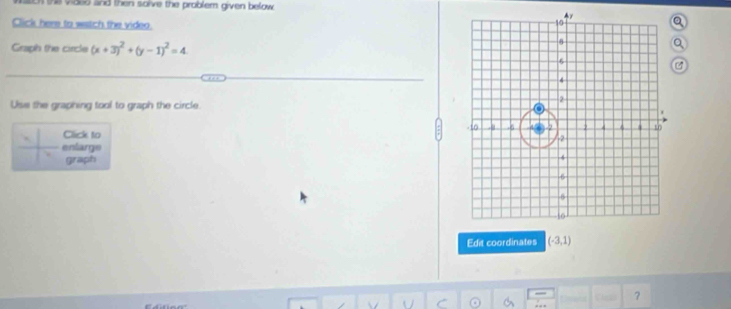 the vided and then solve the problem given below 
Click here to wstch the video. 
Graph the circle (x+3)^2+(y-1)^2=4
Use the graphing tool to graph the circle. 
Click to 
enlarge 
graph 
Edit coordinates (-3,1)