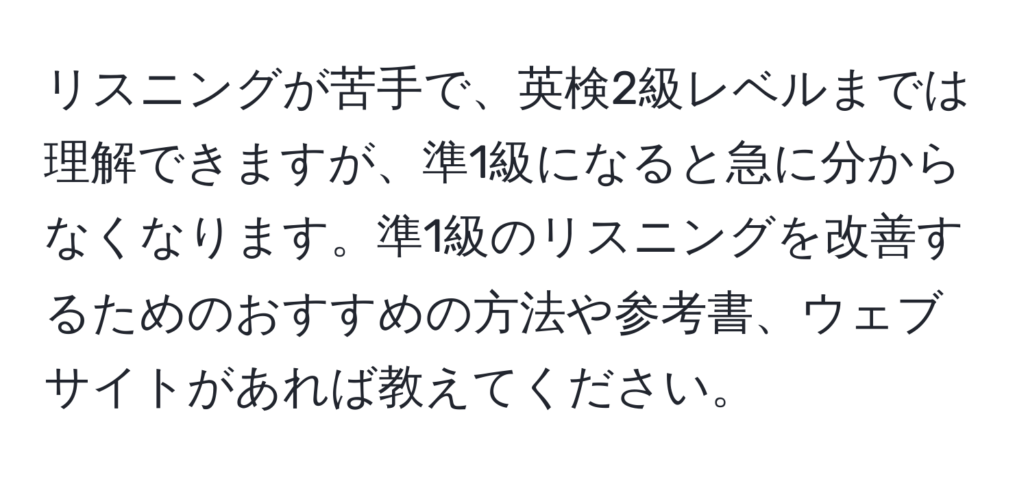 リスニングが苦手で、英検2級レベルまでは理解できますが、準1級になると急に分からなくなります。準1級のリスニングを改善するためのおすすめの方法や参考書、ウェブサイトがあれば教えてください。