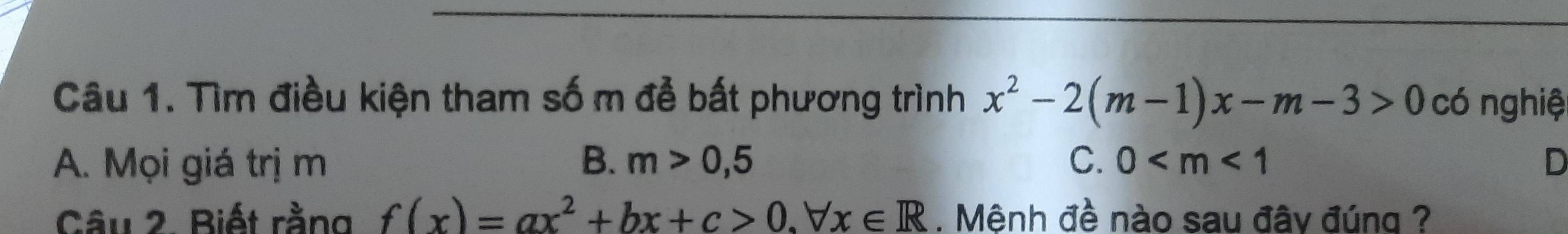 Tìm điều kiện tham số m đễ bất phương trình x^2-2(m-1)x-m-3>0 có nghiệ
A. Mọi giá trị m B. m>0,5 C. 0 D
Câu 2. Biết rằng f(x)=ax^2+bx+c>0.forall x∈ R. Mênh đề nào sau đây đúng ?